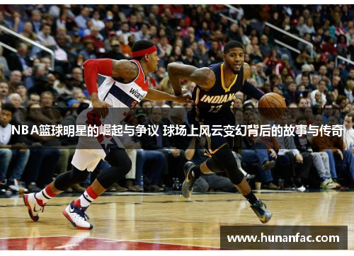 NBA篮球明星的崛起与争议 球场上风云变幻背后的故事与传奇